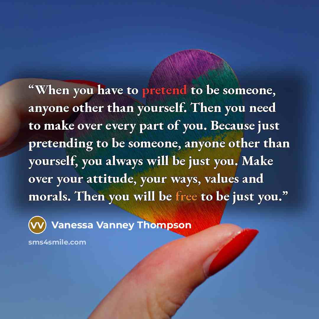 “When you have to pretend to be someone, anyone other than yourself. Then you need to make over every part of you. Because just pretending to be someone, anyone other than yourself, you always will be just you. Make over your attitude, your ways, values and morals. Then you will be free to be just…” quote by Vanessa Vanney Thompson