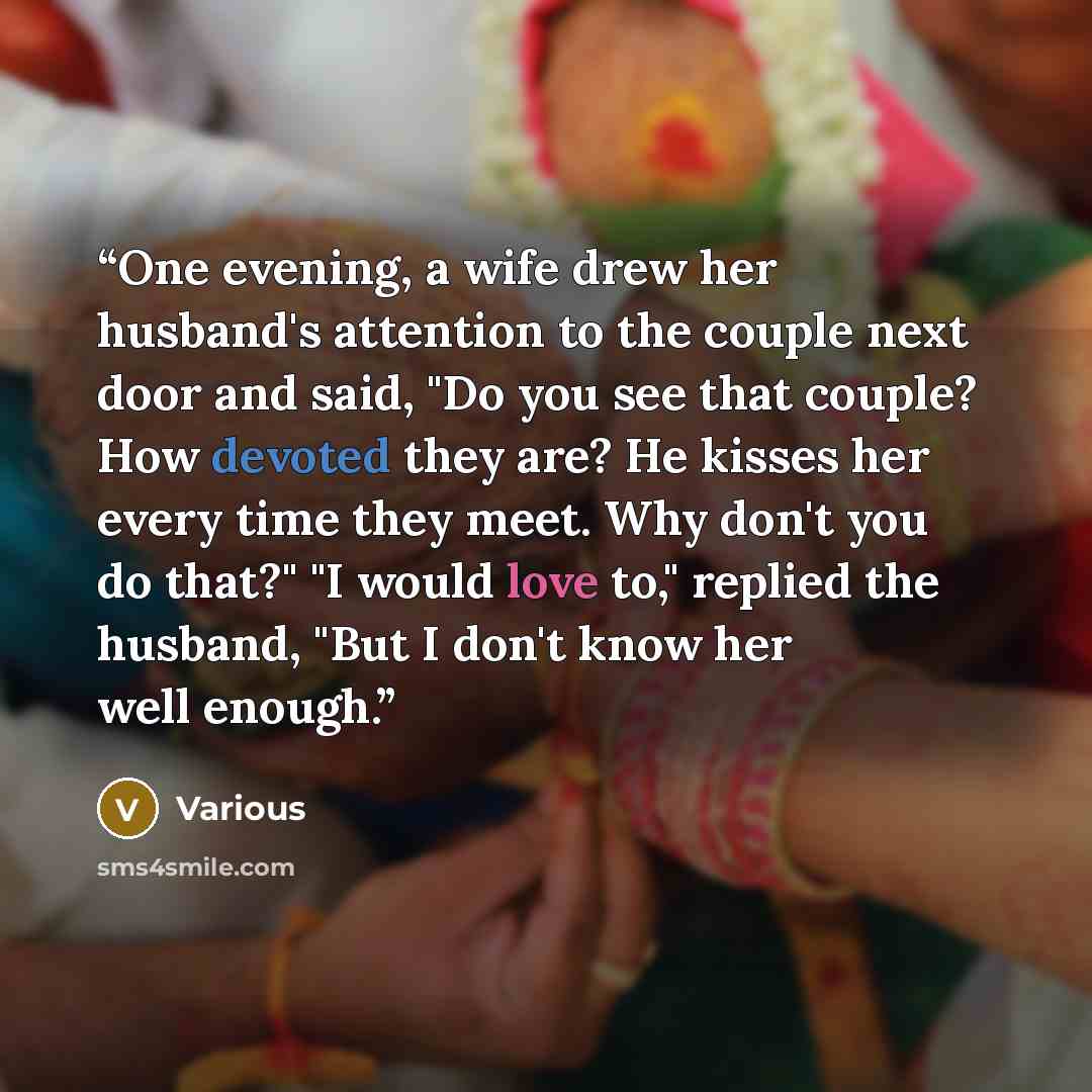 “One evening, a wife drew her husband's attention to the couple next door and said, "Do you see that couple? How devoted they are? He kisses her every time they meet. Why don't you do that?" "I would love to," replied the husband, "But I don't know her well enough.” quote by Various