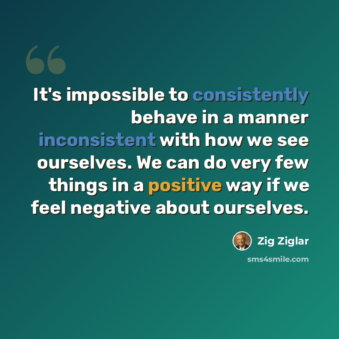 “It's impossible to consistently behave in a manner inconsistent with how we see ourselves. We can do very few things in a positive way if we feel negative about ourselves.” quote by Zig Ziglar