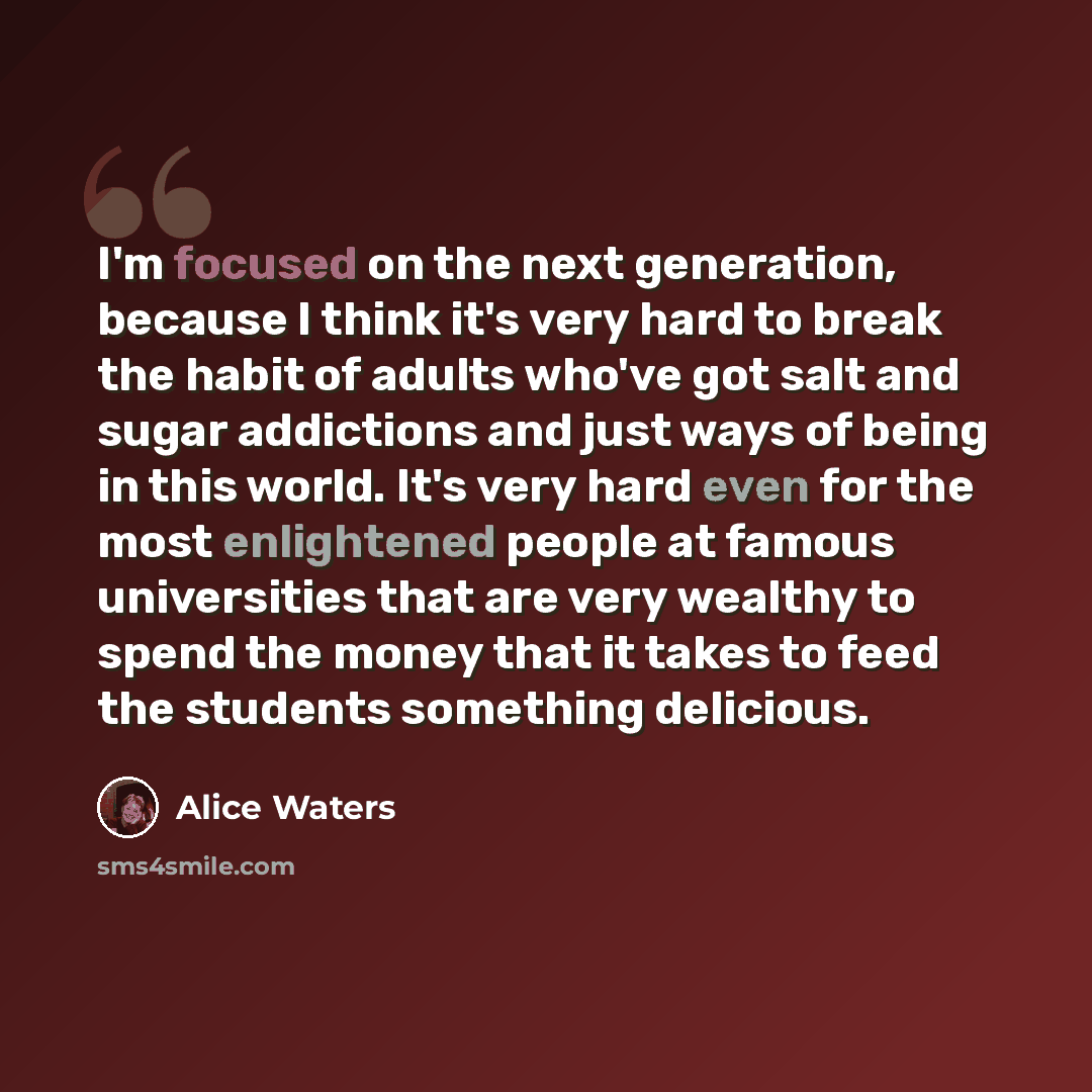 “I'm focused on the next generation, because I think it's very hard to break the habit of adults who've got salt and sugar addictions and just ways of being in this world. It's very hard even for the most enlightened people at famous universities that are very wealthy to spend the money that it…” quote by Alice Waters