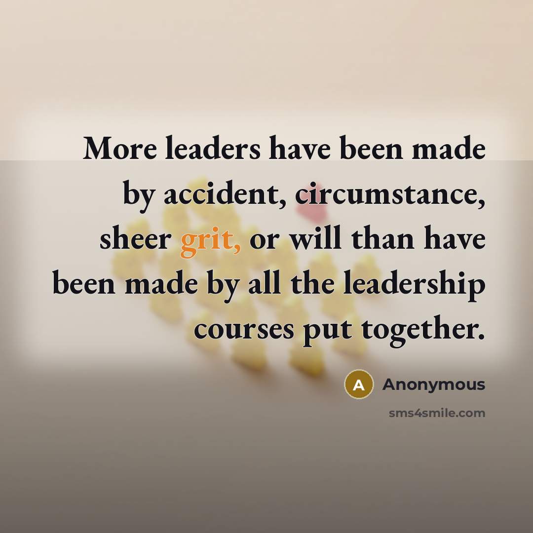 “More leaders have been made by accident, circumstance, sheer grit, or will than have been made by all the leadership courses put together.” quote by Anonymous