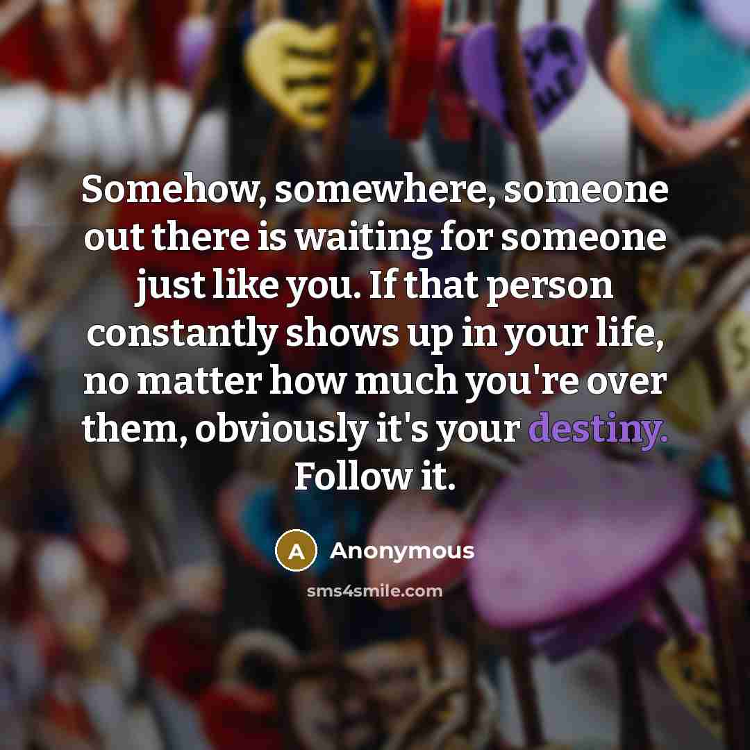 “Somehow, somewhere, someone out there is waiting for someone just like you. If that person constantly shows up in your life, no matter how much you're over them, obviously it's your destiny. Follow it.” quote by Anonymous