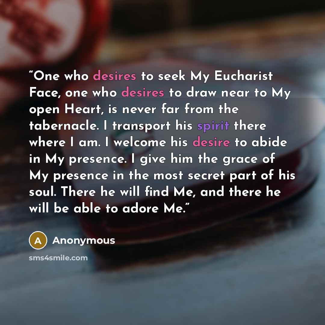 “One who desires to seek My Eucharist Face, one who desires to draw near to My open Heart, is never far from the tabernacle. I transport his spirit there where I am. I welcome his desire to abide in My presence. I give him the grace of My presence in the most secret part of his soul. There he will…” quote by Anonymous