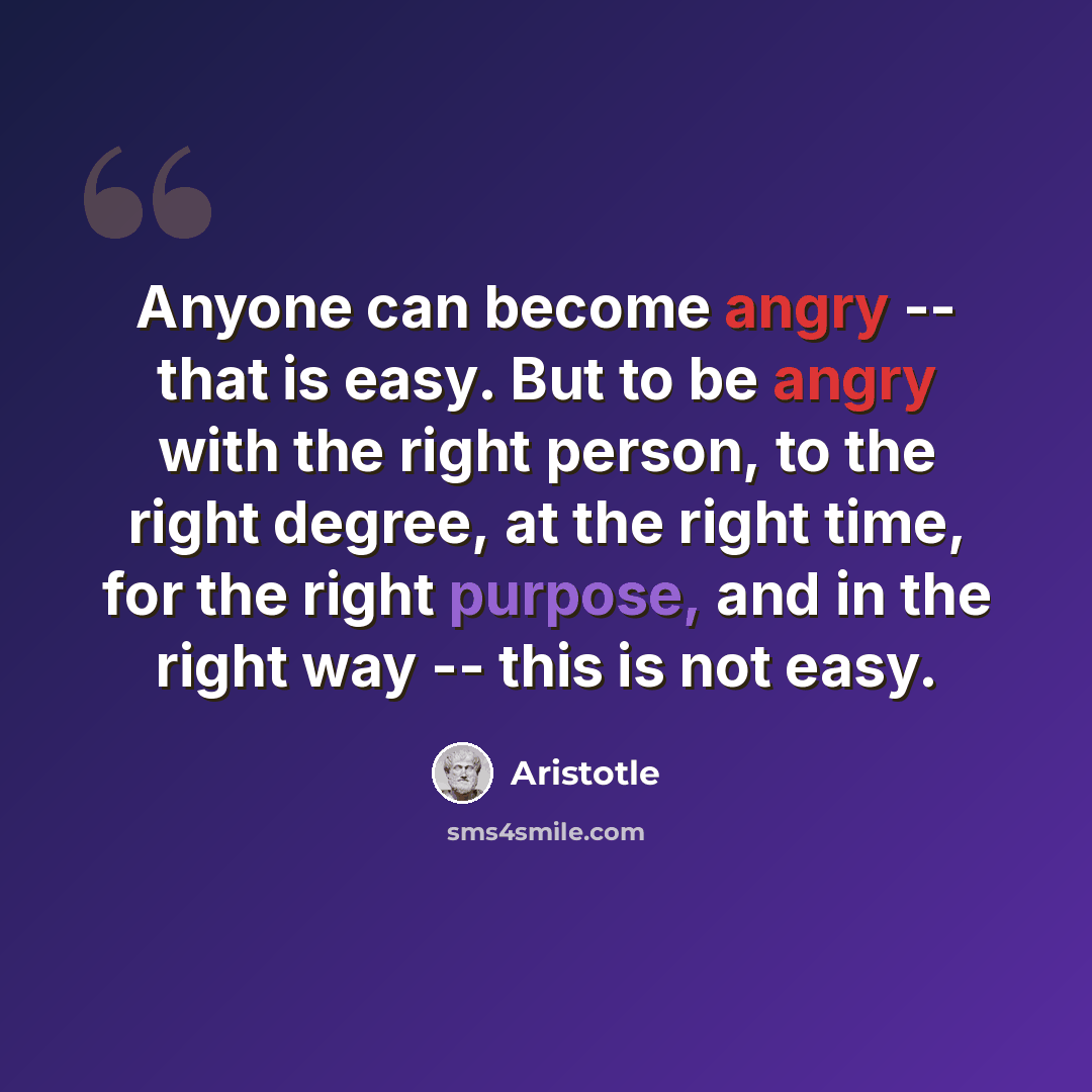 “Anyone can become angry -- that is easy. But to be angry with the right person, to the right degree, at the right time, for the right purpose, and in the right way -- this is not easy.” quote by Aristotle