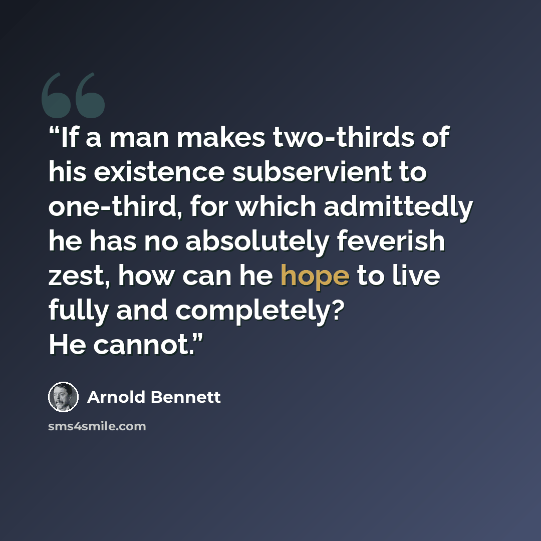 “If a man makes two-thirds of his existence subservient to one-third, for which admittedly he has no absolutely feverish zest, how can he hope to live fully and completely? He cannot.” quote by Arnold Bennett