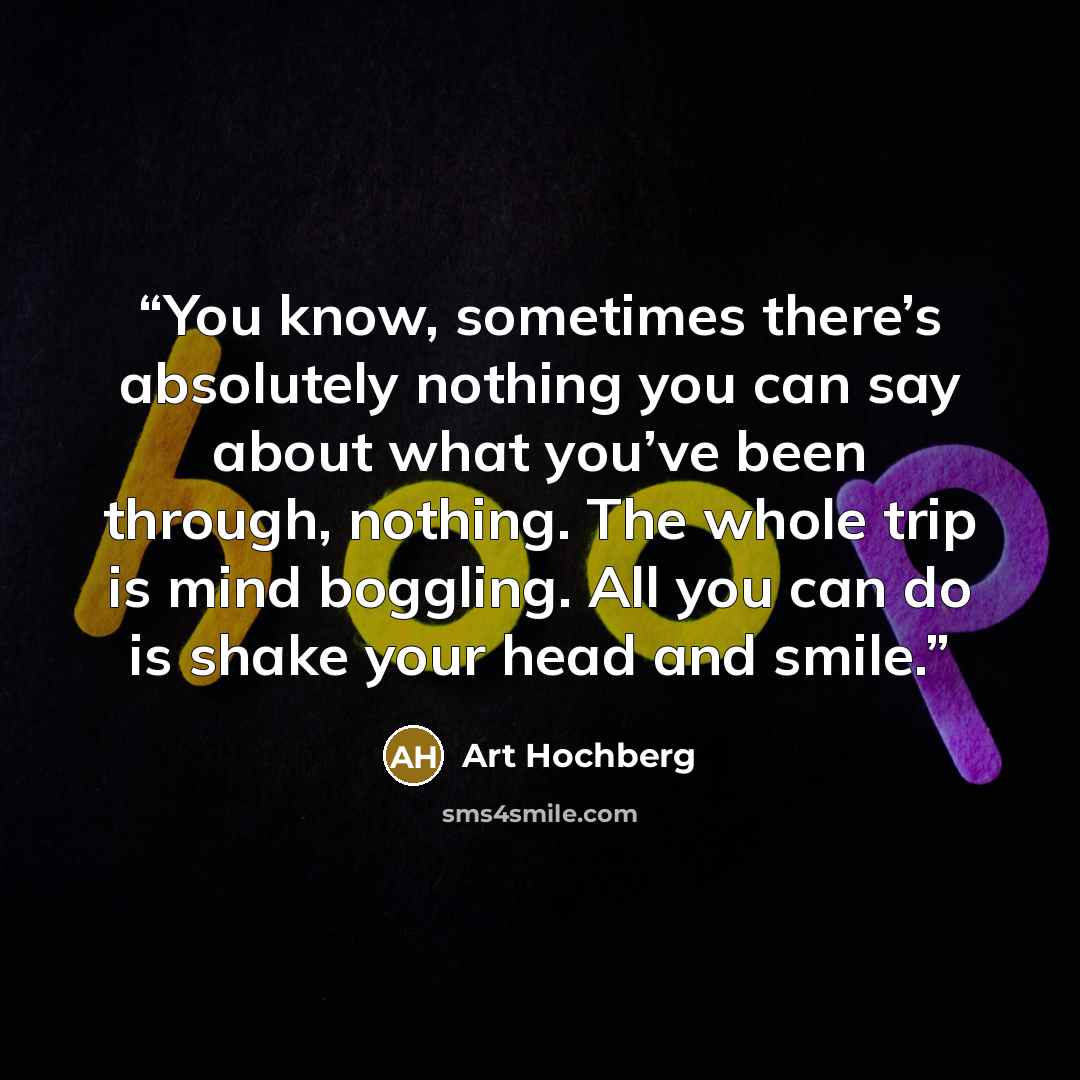“You know, sometimes there’s absolutely nothing you can say about what you’ve been through, nothing. The whole trip is mind boggling. All you can do is shake your head and smile.” quote by Art Hochberg