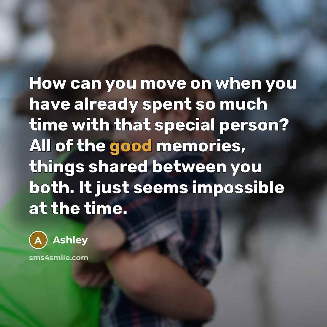“How can you move on when you have already spent so much time with that special person? All of the good memories, things shared between you both. It just seems impossible at the time.” quote by Ashley