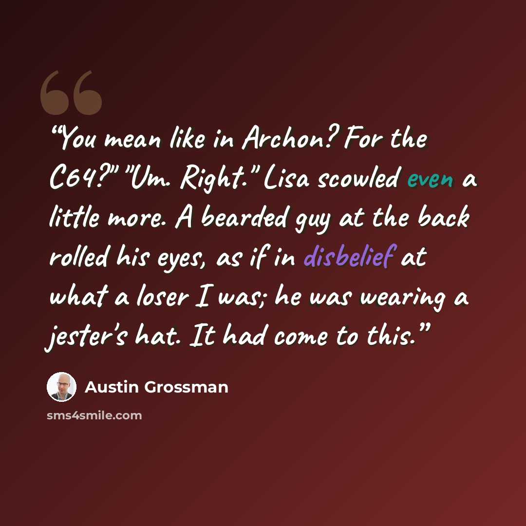 “You mean like in Archon? For the C64?" "Um. Right." Lisa scowled even a little more. A bearded guy at the back rolled his eyes, as if in disbelief at what a loser I was; he was wearing a jester's hat. It had come to this.” quote by Austin Grossman