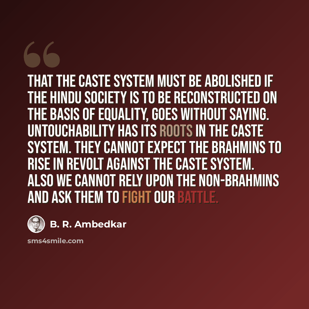 “That the caste system must be abolished if the Hindu society is to be reconstructed on the basis of equality, goes without saying. Untouchability has its roots in the caste system. They cannot expect the Brahmins to rise in revolt against the caste system. Also we cannot rely upon the non-Brahmins…” quote by B. R. Ambedkar