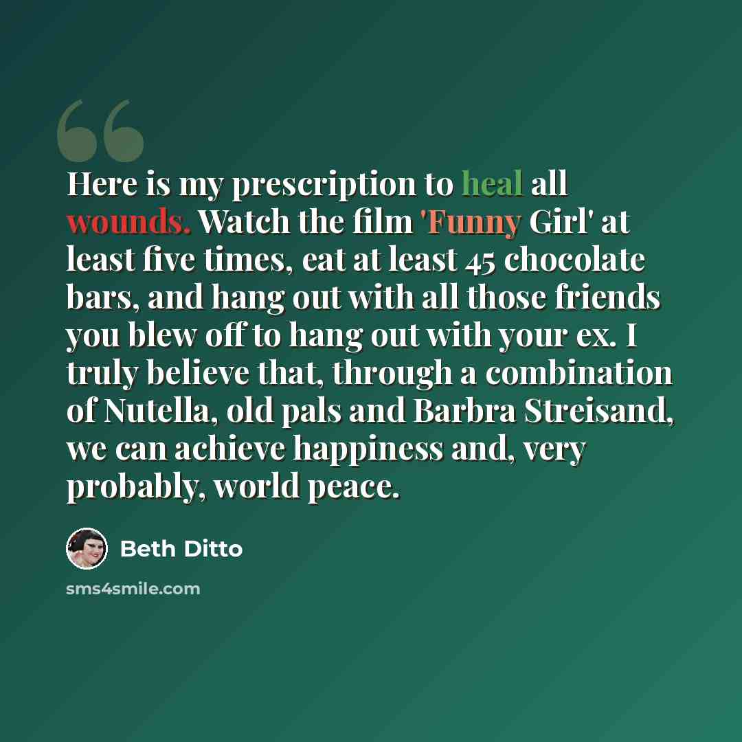 “Here is my prescription to heal all wounds. Watch the film 'Funny Girl' at least five times, eat at least 45 chocolate bars, and hang out with all those friends you blew off to hang out with your ex. I truly believe that, through a combination of Nutella, old pals and Barbra Streisand, we can…” quote by Beth Ditto