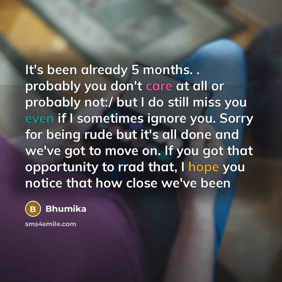 “It's been already 5 months. . probably you don't care at all or probably not:/ but I do still miss you even if I sometimes ignore you. Sorry for being rude but it's all done and we've got to move on. If you got that opportunity to rrad that, I hope you notice that how close we've been” quote by Bhumika
