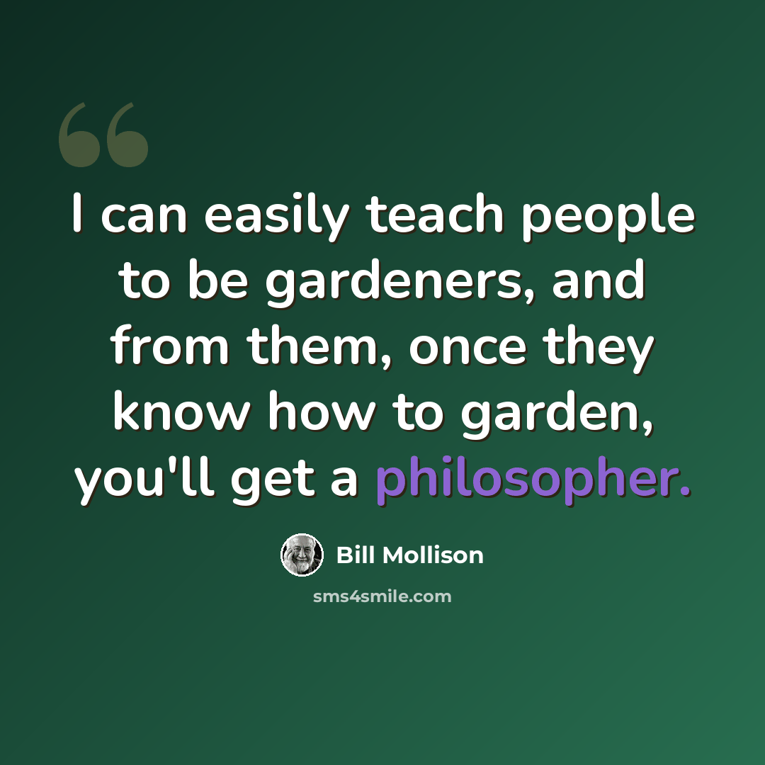 “I can easily teach people to be gardeners, and from them, once they know how to garden, you'll get a philosopher.” quote by Bill Mollison