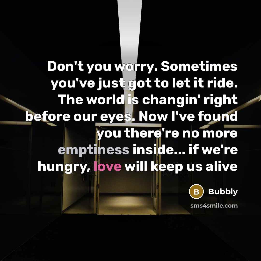 “Don't you worry. Sometimes you've just got to let it ride. The world is changin' right before our eyes. Now I've found you there're no more emptiness inside... if we're hungry, love will keep us alive” quote by Bubbly