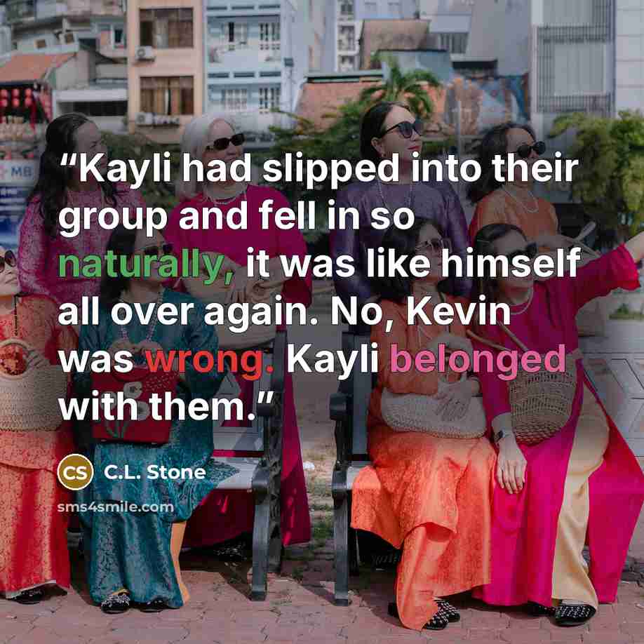 “Kayli had slipped into their group and fell in so naturally, it was like himself all over again. No, Kevin was wrong. Kayli belonged with them.” quote by C.L. Stone