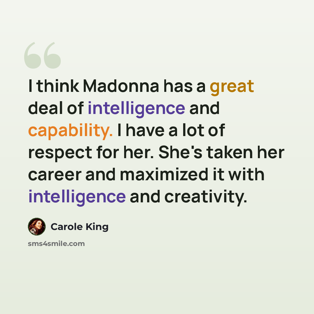 “I think Madonna has a great deal of intelligence and capability. I have a lot of respect for her. She's taken her career and maximized it with intelligence and creativity.” quote by Carole King