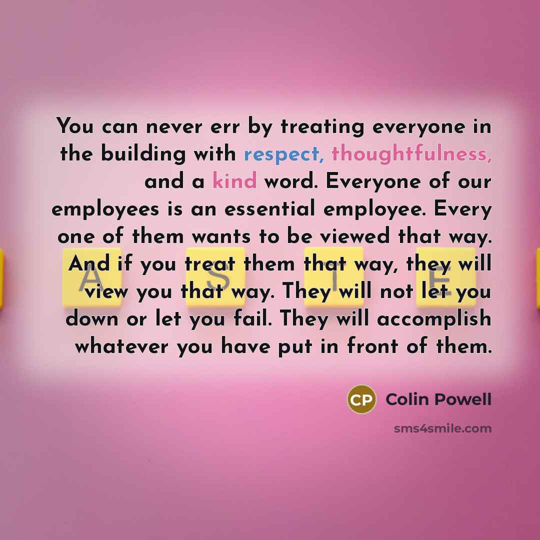 “You can never err by treating everyone in the building with respect, thoughtfulness, and a kind word. Everyone of our employees is an essential employee. Every one of them wants to be viewed that way. And if you treat them that way, they will view you that way. They will not let you down or let…” quote by Colin Powell