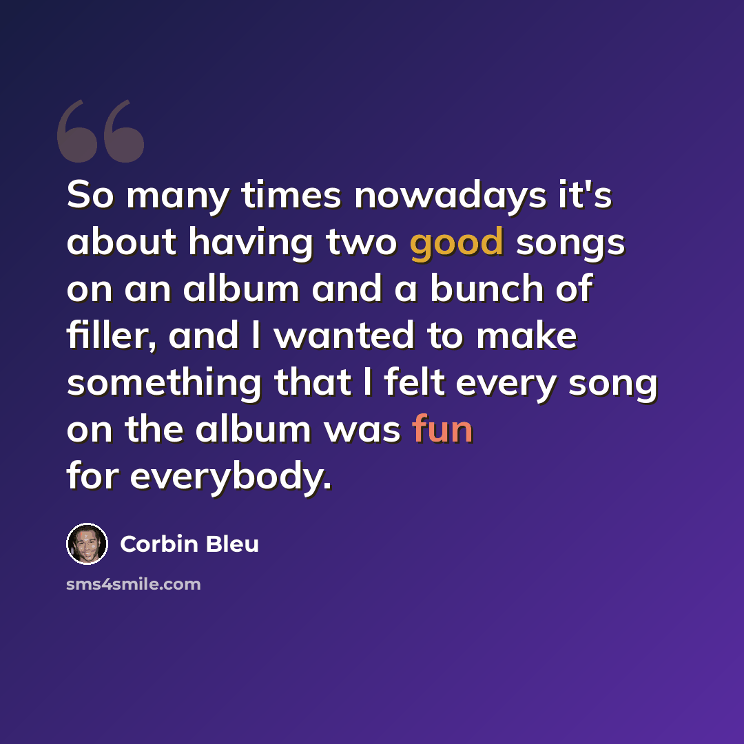 “So many times nowadays it's about having two good songs on an album and a bunch of filler, and I wanted to make something that I felt every song on the album was fun for everybody.” quote by Corbin Bleu
