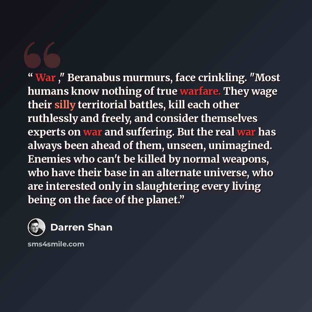 “War ," Beranabus murmurs, face crinkling. "Most humans know nothing of true warfare. They wage their silly territorial battles, kill each other ruthlessly and freely, and consider themselves experts on war and suffering. But the real war has always been ahead of them, unseen, unimagined. Enemies…” quote by Darren Shan