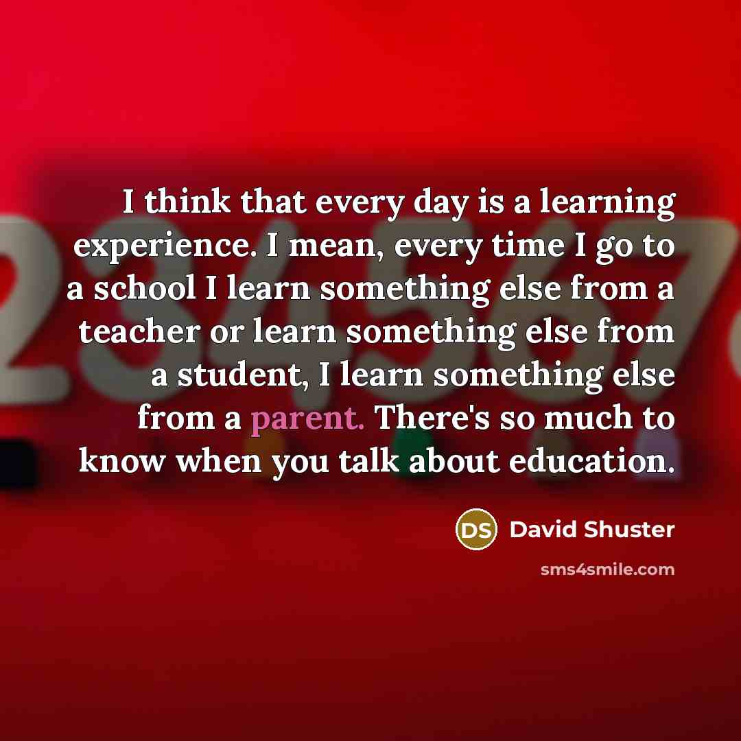 “I think that every day is a learning experience. I mean, every time I go to a school I learn something else from a teacher or learn something else from a student, I learn something else from a parent. There's so much to know when you talk about education.” quote by David Shuster