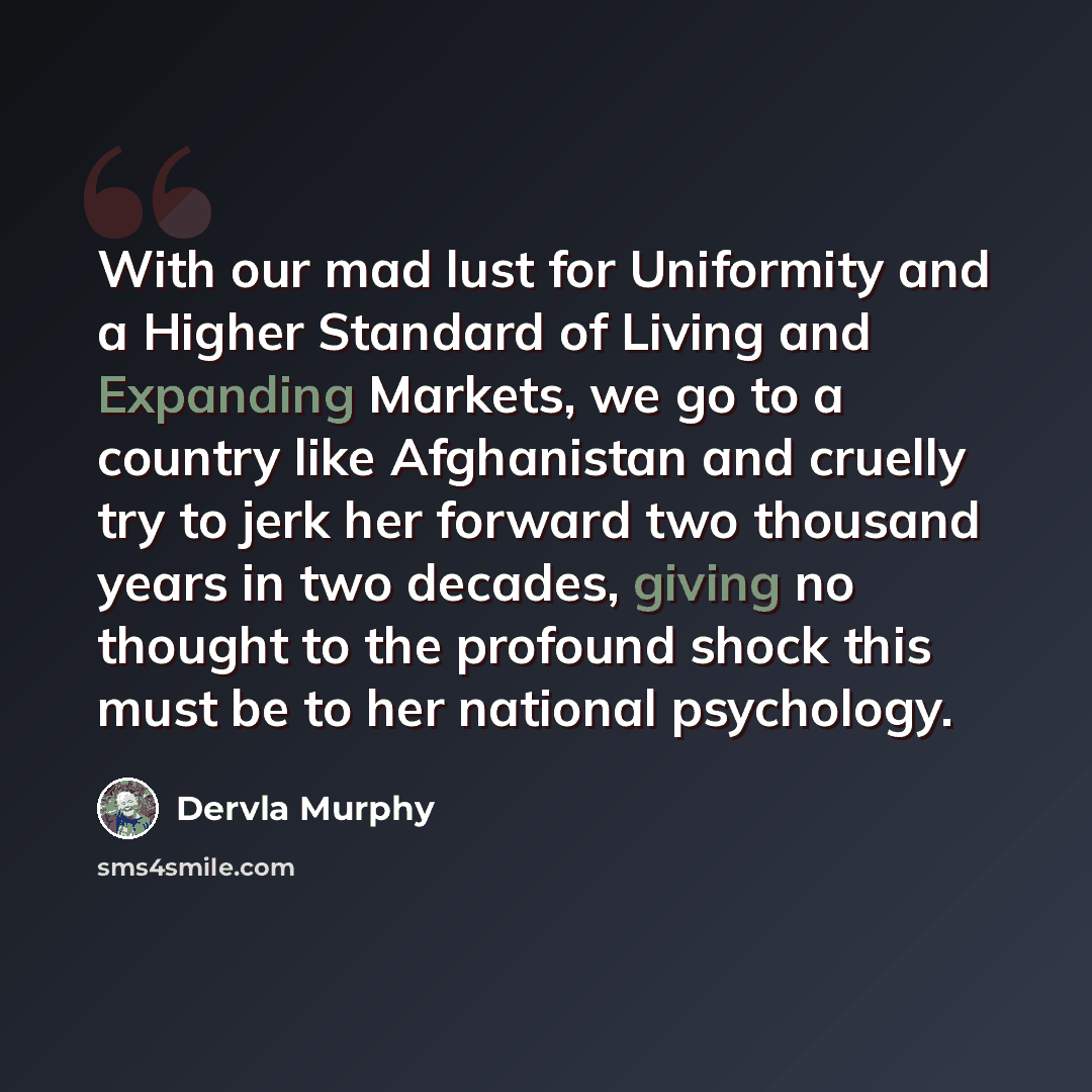 “With our mad lust for Uniformity and a Higher Standard of Living and Expanding Markets, we go to a country like Afghanistan and cruelly try to jerk her forward two thousand years in two decades, giving no thought to the profound shock this must be to her national psychology.” quote by Dervla Murphy