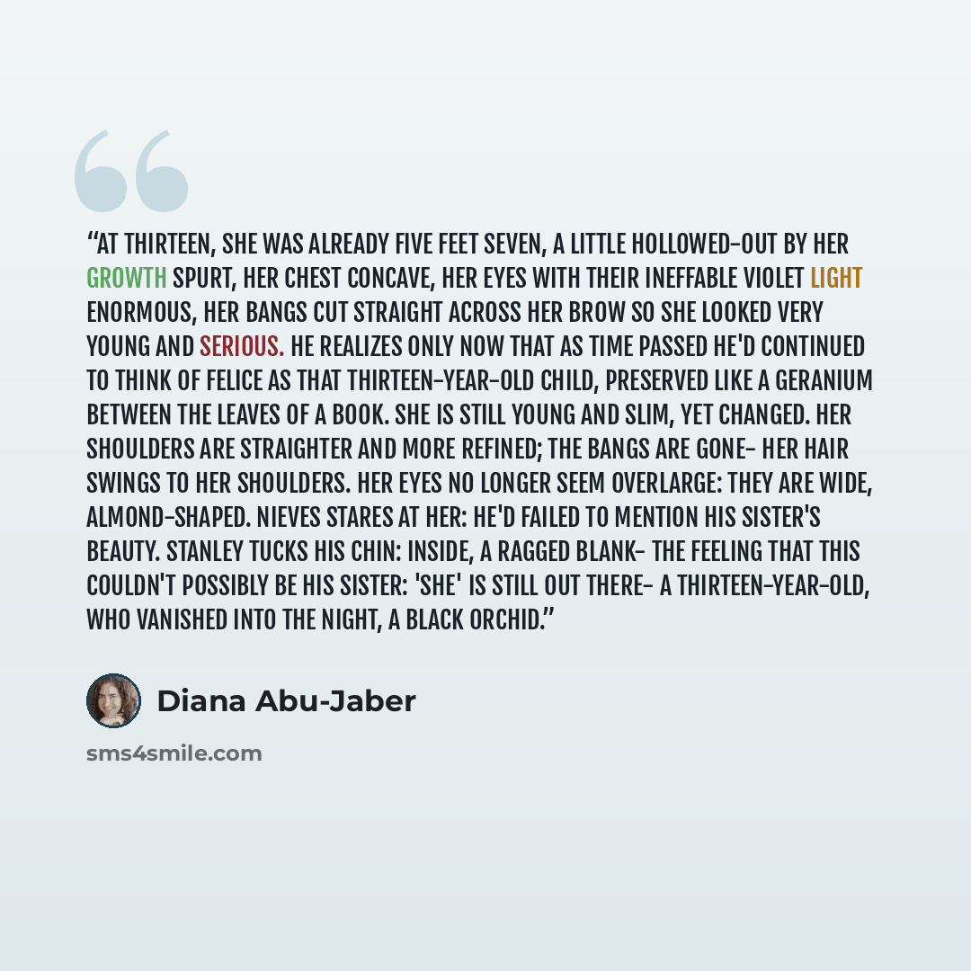“At thirteen, she was already five feet seven, a little hollowed-out by her growth spurt, her chest concave, her eyes with their ineffable violet light enormous, her bangs cut straight across her brow so she looked very young and serious. He realizes only now that as time passed he'd continued to…” quote by Diana Abu-Jaber