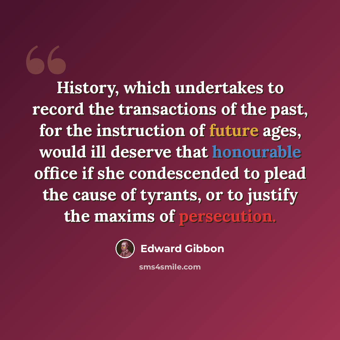 “History, which undertakes to record the transactions of the past, for the instruction of future ages, would ill deserve that honourable office if she condescended to plead the cause of tyrants, or to justify the maxims of persecution.” quote by Edward Gibbon