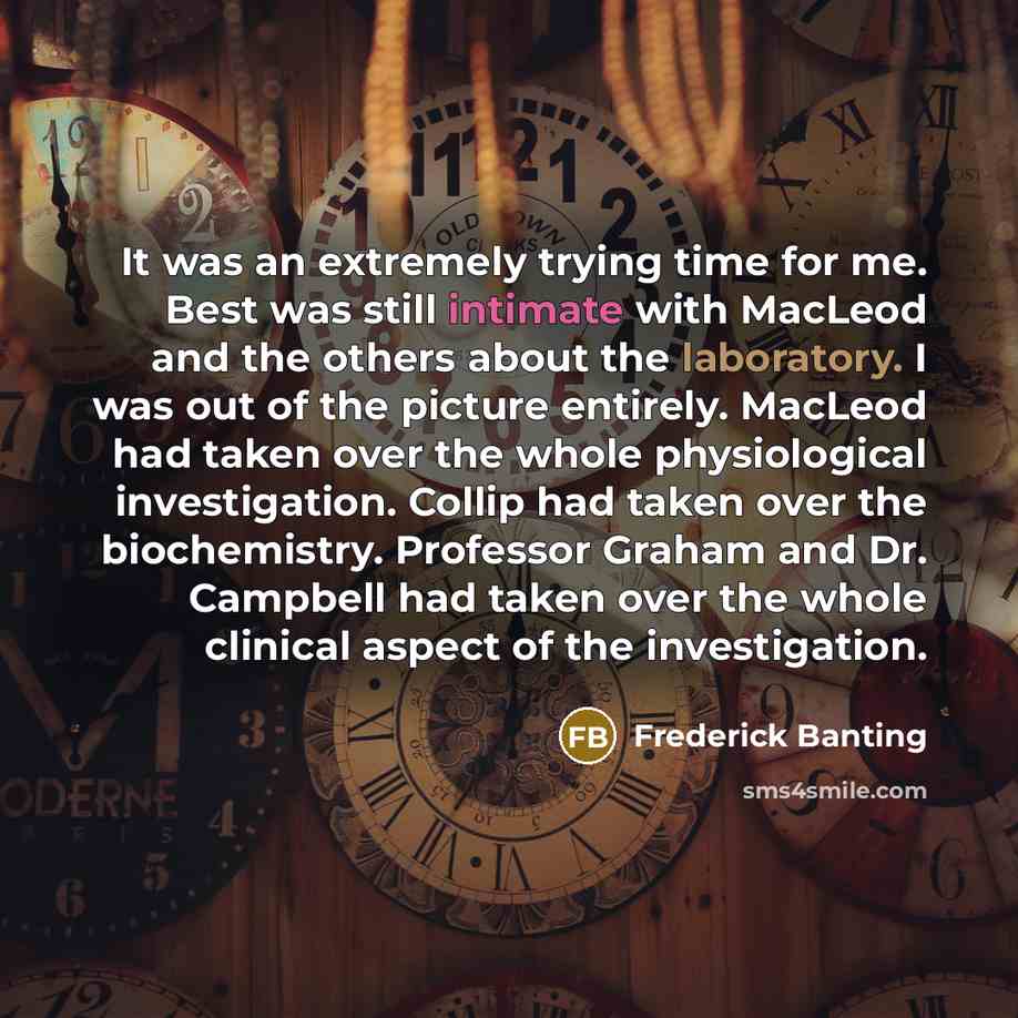 “It was an extremely trying time for me. Best was still intimate with MacLeod and the others about the laboratory. I was out of the picture entirely. MacLeod had taken over the whole physiological investigation. Collip had taken over the biochemistry. Professor Graham and Dr. Campbell had taken…” quote by Frederick Banting