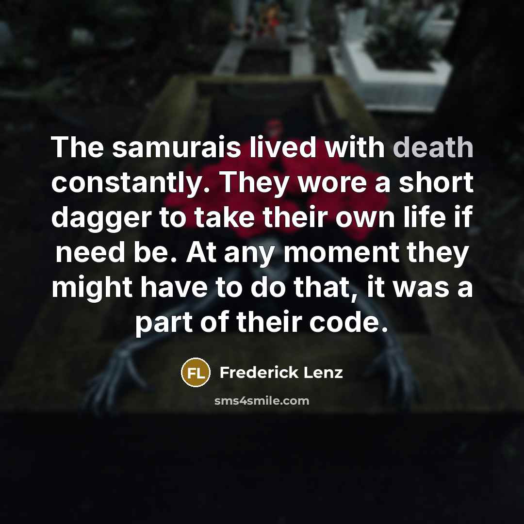 “The samurais lived with death constantly. They wore a short dagger to take their own life if need be. At any moment they might have to do that, it was a part of their code.” quote by Frederick Lenz