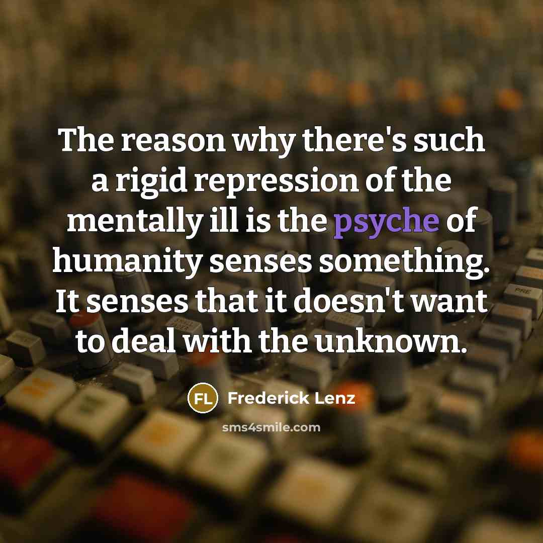 “The reason why there's such a rigid repression of the mentally ill is the psyche of humanity senses something. It senses that it doesn't want to deal with the unknown.” quote by Frederick Lenz