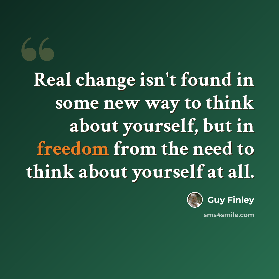 “Real change isn't found in some new way to think about yourself, but in freedom from the need to think about yourself at all.” quote by Guy Finley