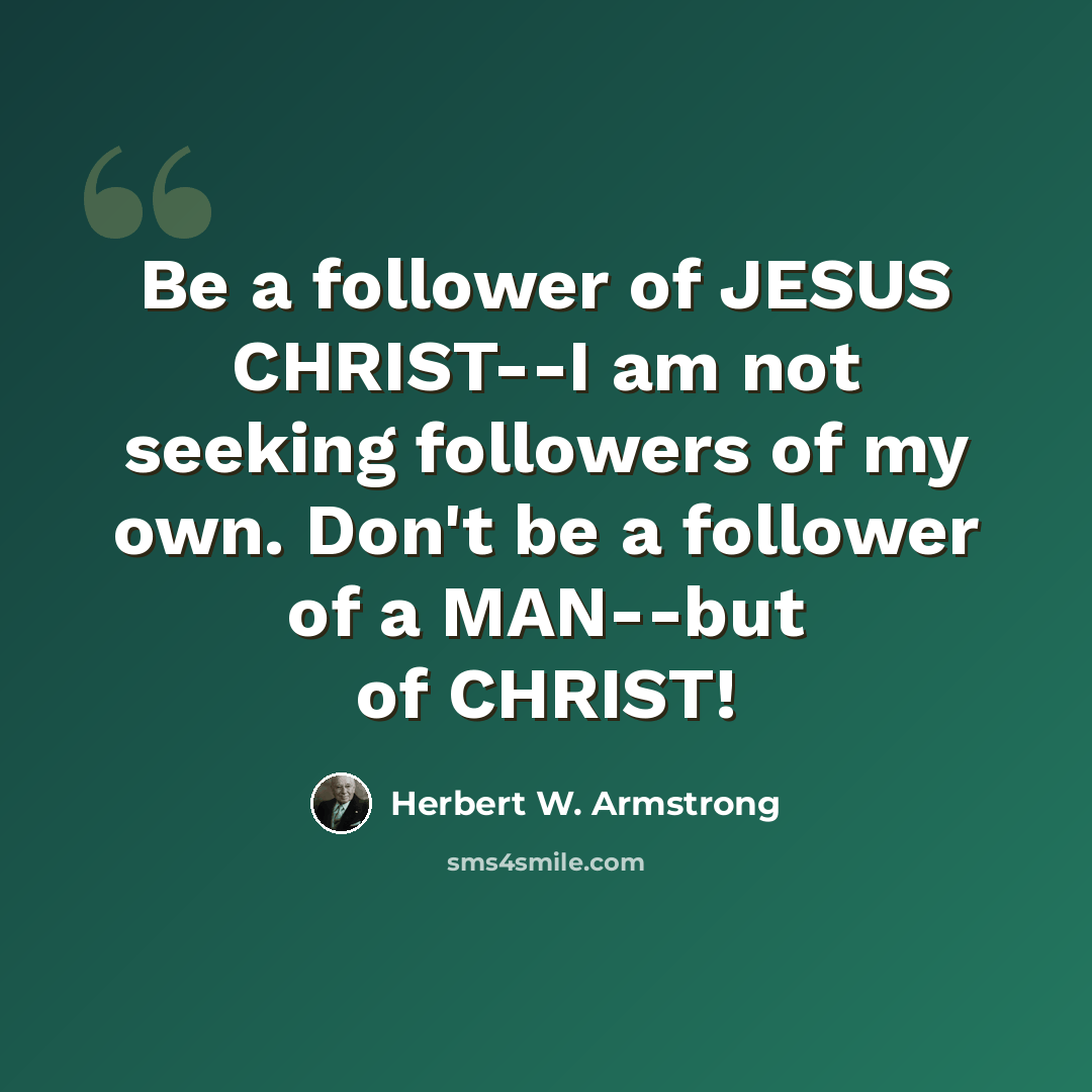 “Be a follower of JESUS CHRIST--I am not seeking followers of my own. Don't be a follower of a MAN--but of CHRIST!” quote by Herbert W. Armstrong