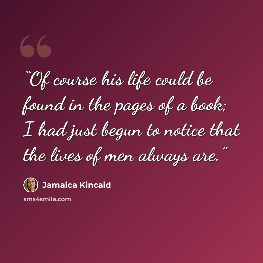 “Of course his life could be found in the pages of a book; I had just begun to notice that the lives of men always are.” quote by Jamaica Kincaid