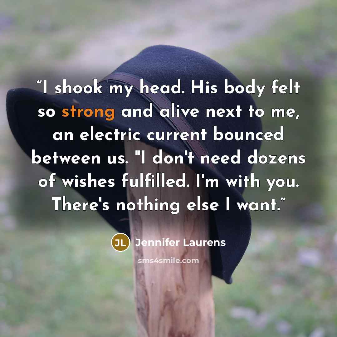 “I shook my head. His body felt so strong and alive next to me, an electric current bounced between us. "I don't need dozens of wishes fulfilled. I'm with you. There's nothing else I want.” quote by Jennifer Laurens