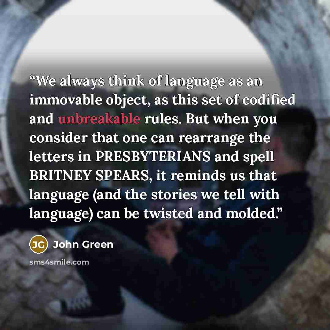 “We always think of language as an immovable object, as this set of codified and unbreakable rules. But when you consider that one can rearrange the letters in PRESBYTERIANS and spell BRITNEY SPEARS, it reminds us that language (and the stories we tell with language) can be twisted and molded.” quote by John Green