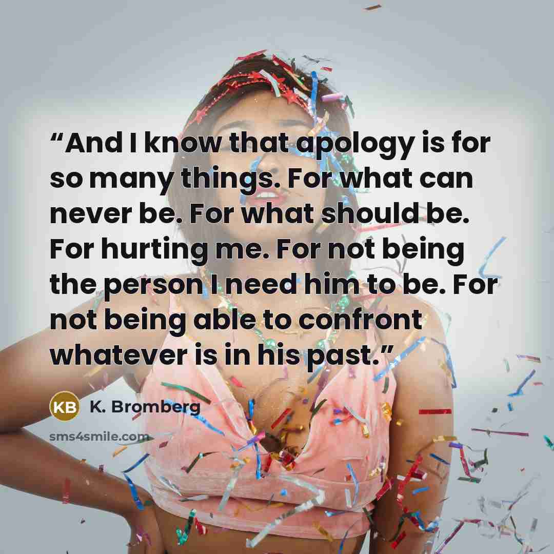 “And I know that apology is for so many things. For what can never be. For what should be. For hurting me. For not being the person I need him to be. For not being able to confront whatever is in his past.” quote by K. Bromberg