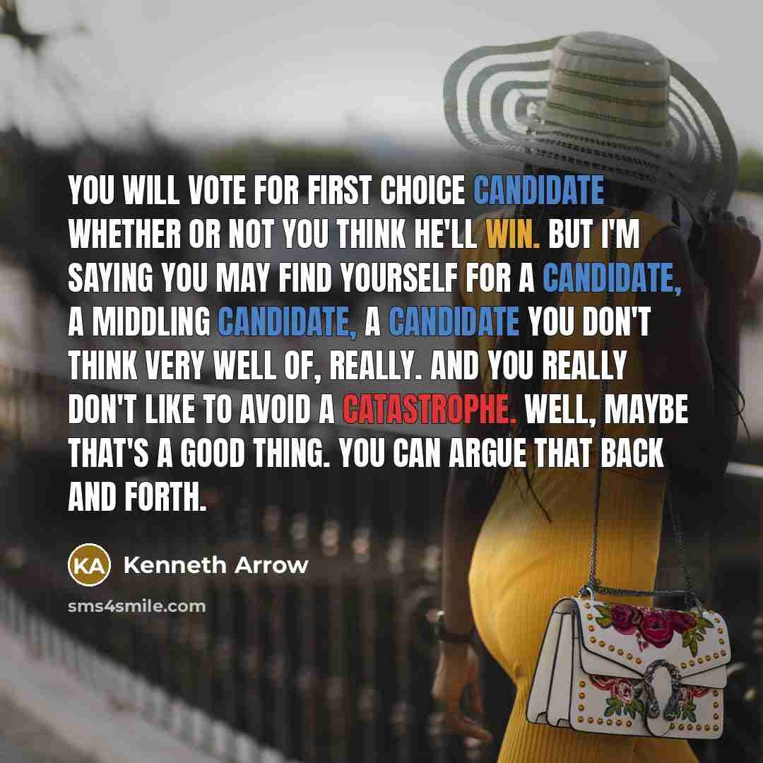 “You will vote for first choice candidate whether or not you think he'll win. But I'm saying you may find yourself for a candidate, a middling candidate, a candidate you don't think very well of, really. And you really don't like to avoid a catastrophe. Well, maybe that's a good thing. You can…” quote by Kenneth Arrow