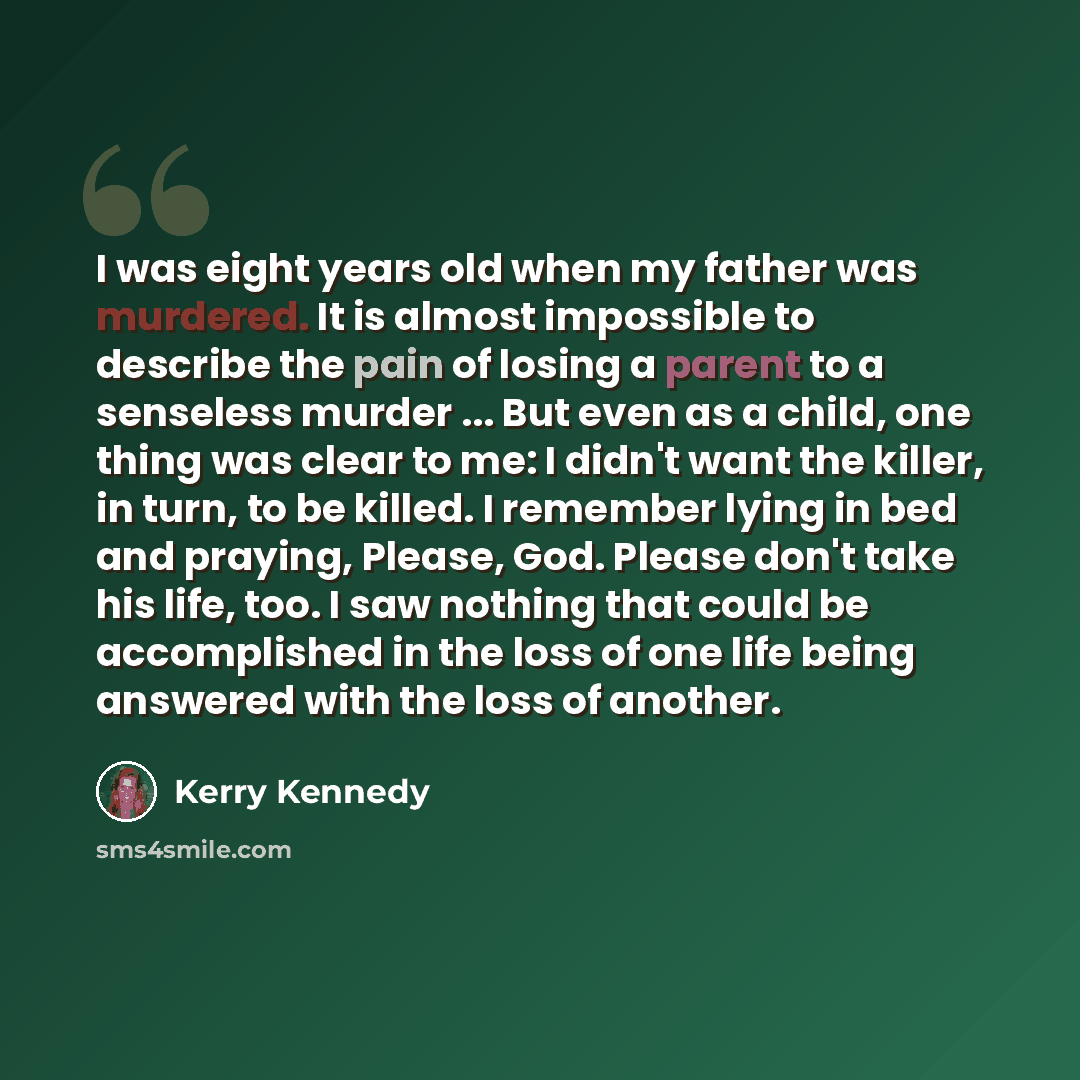 “I was eight years old when my father was murdered. It is almost impossible to describe the pain of losing a parent to a senseless murder ... But even as a child, one thing was clear to me: I didn't want the killer, in turn, to be killed. I remember lying in bed and praying, Please, God. Please…” quote by Kerry Kennedy