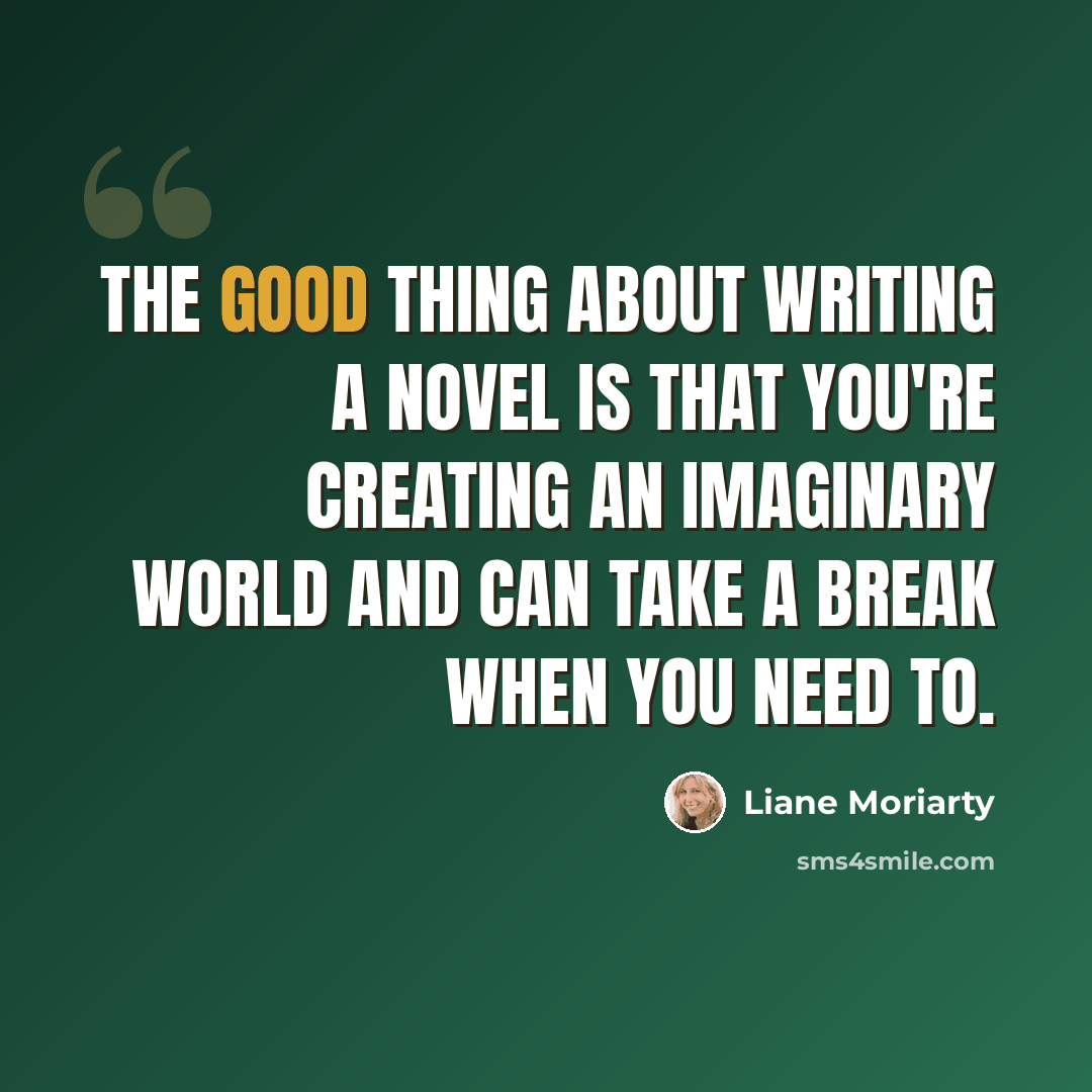 “The good thing about writing a novel is that you're creating an imaginary world and can take a break when you need to.” quote by Liane Moriarty
