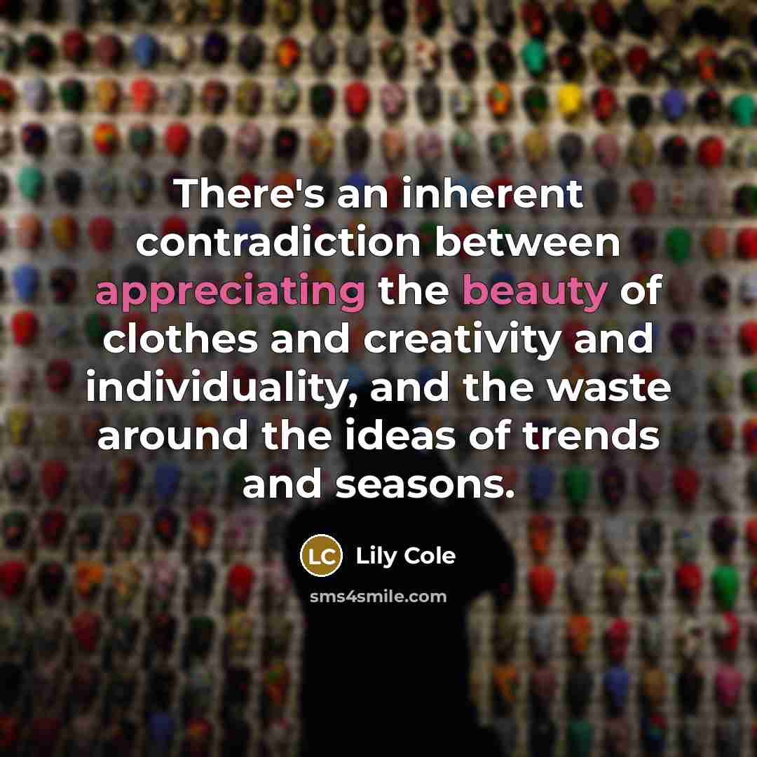 “There's an inherent contradiction between appreciating the beauty of clothes and creativity and individuality, and the waste around the ideas of trends and seasons.” quote by Lily Cole