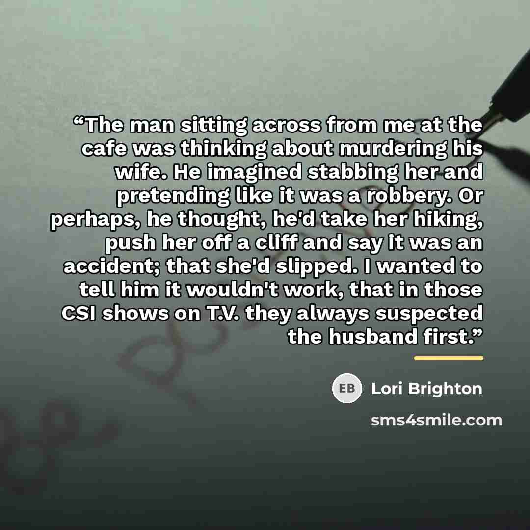 “The man sitting across from me at the cafe was thinking about murdering his wife. He imagined stabbing her and pretending like it was a robbery. Or perhaps, he thought, he'd take her hiking, push her off a cliff and say it was an accident; that she'd slipped. I wanted to tell him it wouldn't work…” quote by Lori Brighton