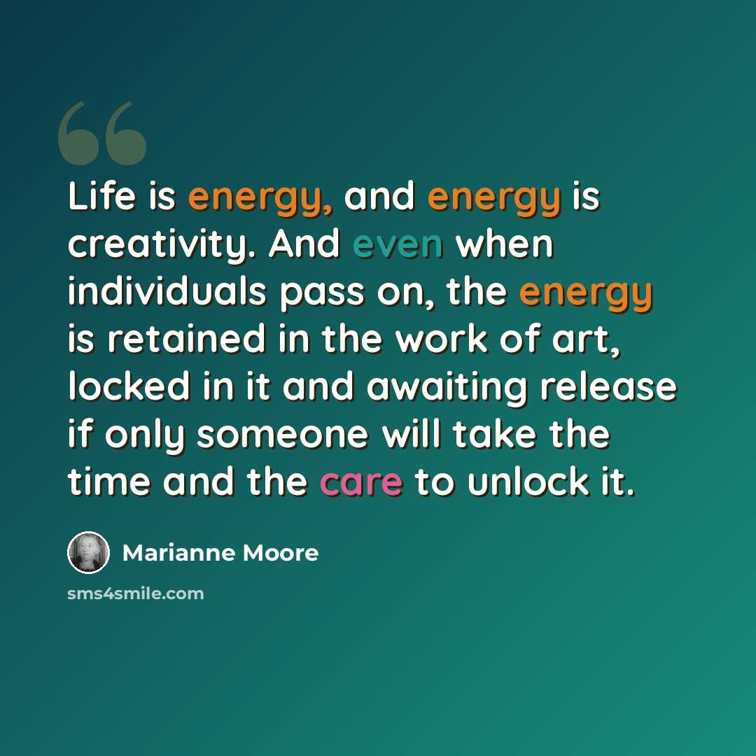 “Life is energy, and energy is creativity. And even when individuals pass on, the energy is retained in the work of art, locked in it and awaiting release if only someone will take the time and the care to unlock it.” quote by Marianne Moore