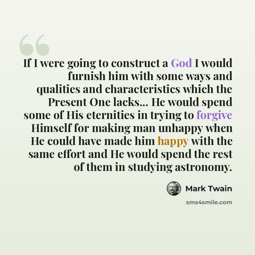 “If I were going to construct a God I would furnish him with some ways and qualities and characteristics which the Present One lacks... He would spend some of His eternities in trying to forgive Himself for making man unhappy when He could have made him happy with the same effort and He would spend…” quote by Mark Twain