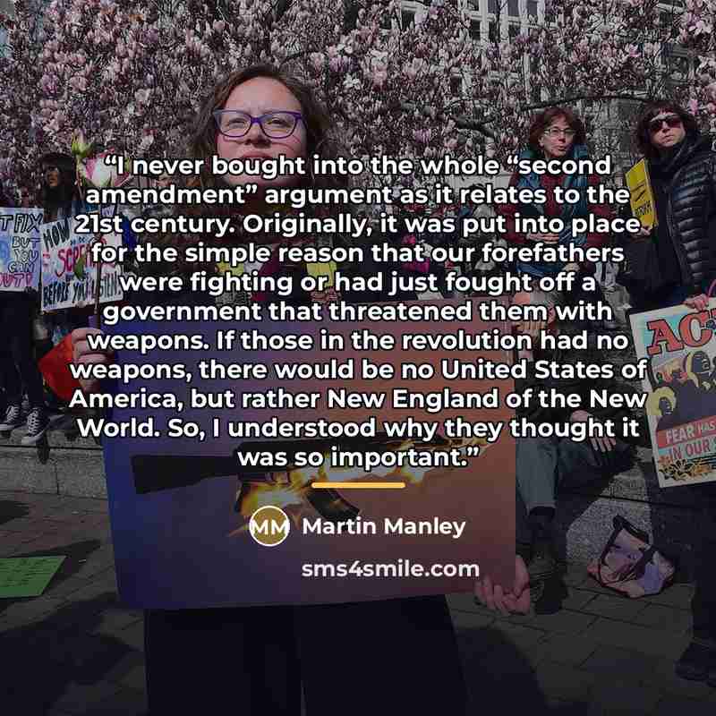 “I never bought into the whole “second amendment” argument as it relates to the 21st century. Originally, it was put into place for the simple reason that our forefathers were fighting or had just fought off a government that threatened them with weapons. If those in the revolution had no weapons…” quote by Martin Manley