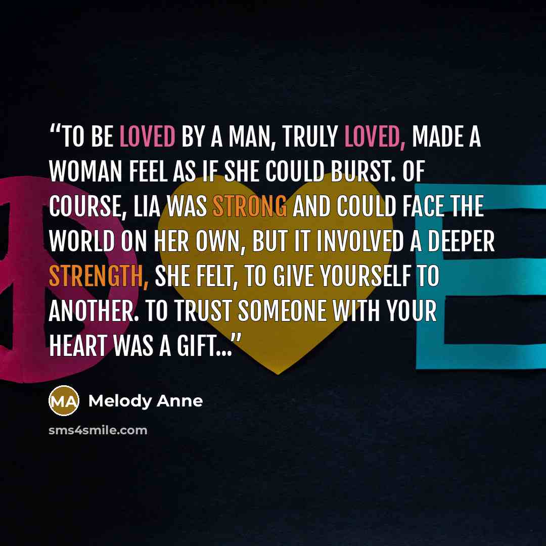 “To be loved by a man, truly loved, made a woman feel as if she could burst. Of course, Lia was strong and could face the world on her own, but it involved a deeper strength, she felt, to give yourself to another. To trust someone with your heart was a gift...” quote by Melody Anne