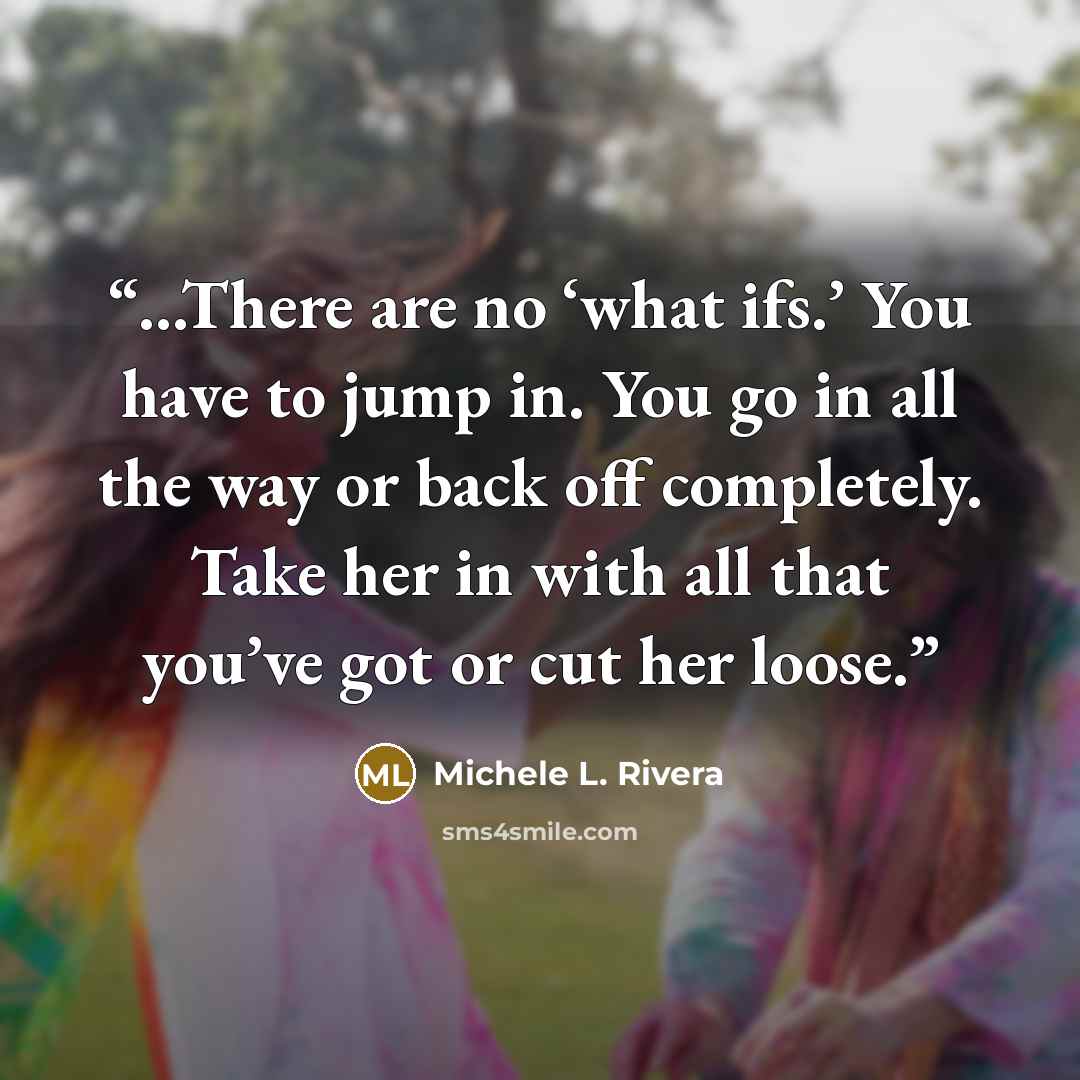 “...There are no ‘what ifs.’ You have to jump in. You go in all the way or back off completely. Take her in with all that you’ve got or cut her loose.” quote by Michele L. Rivera