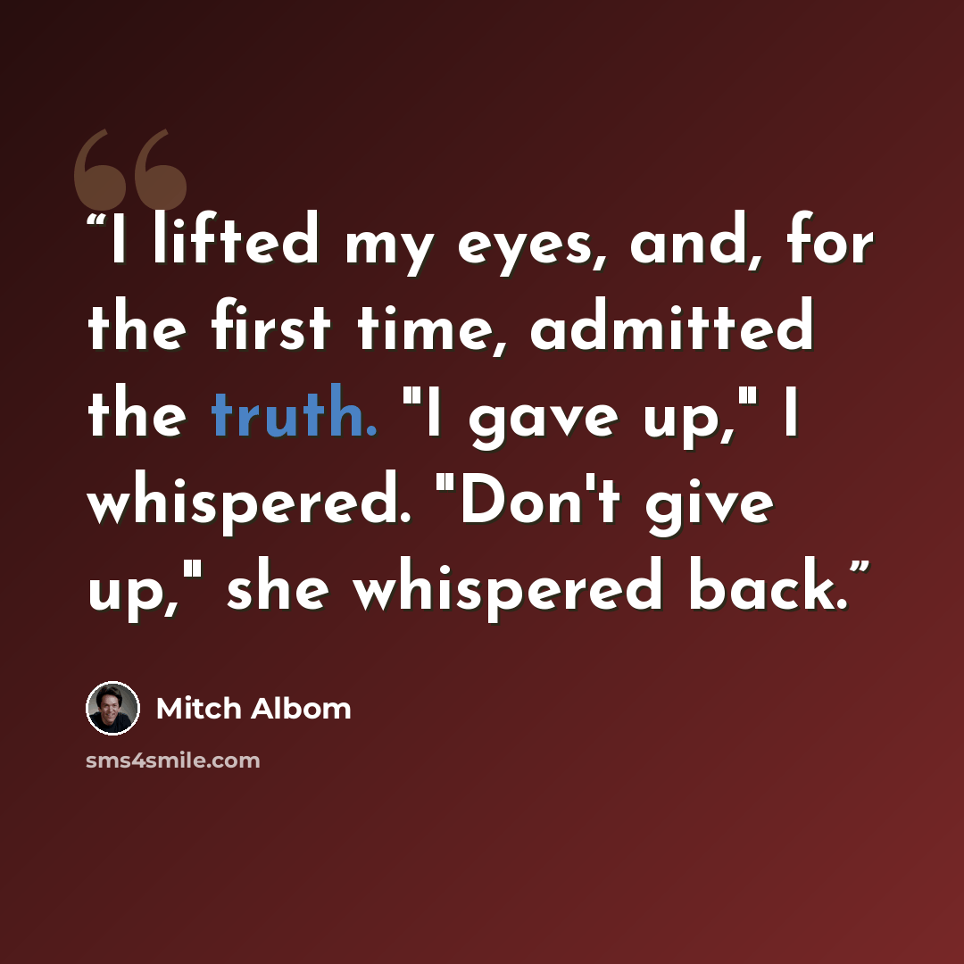 “I lifted my eyes, and, for the first time, admitted the truth. "I gave up," I whispered. "Don't give up," she whispered back.” quote by Mitch Albom