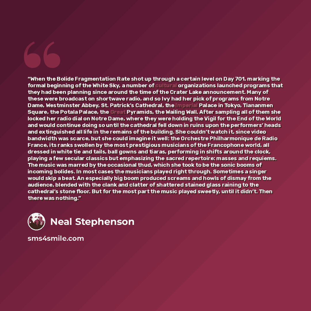 “When the Bolide Fragmentation Rate shot up through a certain level on Day 701, marking the formal beginning of the White Sky, a number of cultural organizations launched programs that they had been planning since around the time of the Crater Lake announcement. Many of these were broadcast on…” quote by Neal Stephenson