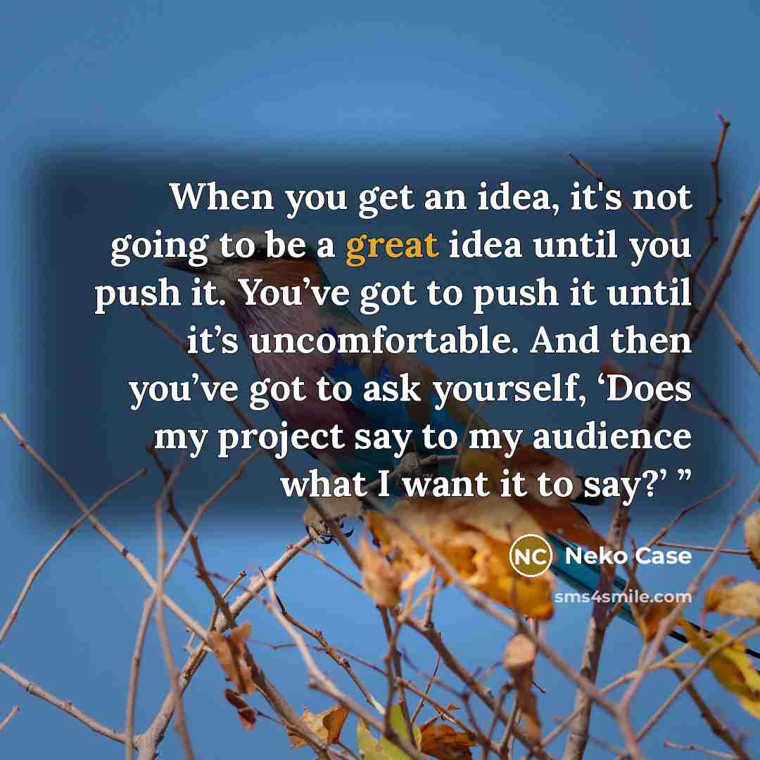 “When you get an idea, it's not going to be a great idea until you push it. You’ve got to push it until it’s uncomfortable. And then you’ve got to ask yourself, ‘Does my project say to my audience what I want it to say?’ ”” quote by Neko Case