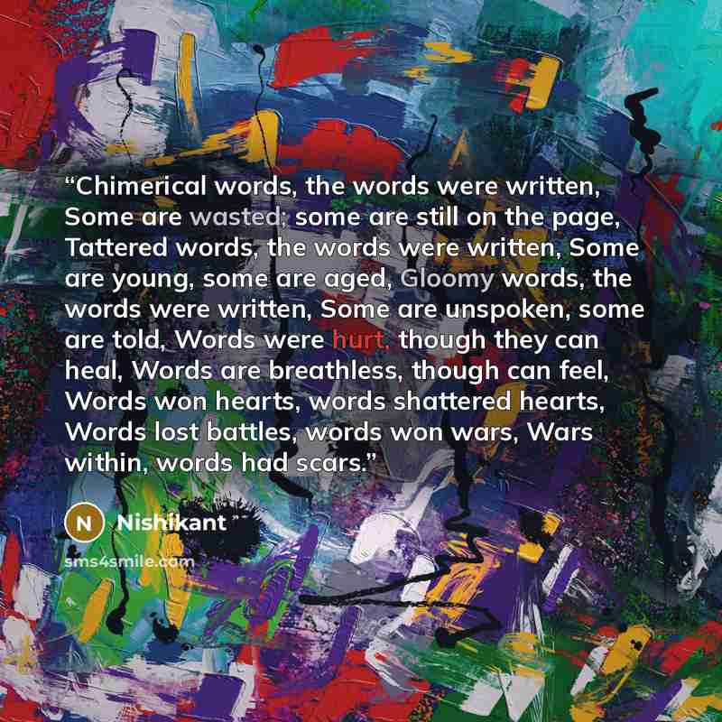 “Chimerical words, the words were written, Some are wasted; some are still on the page, Tattered words, the words were written, Some are young, some are aged, Gloomy words, the words were written, Some are unspoken, some are told, Words were hurt, though they can heal, Words are breathless, though…” quote by Nishikant