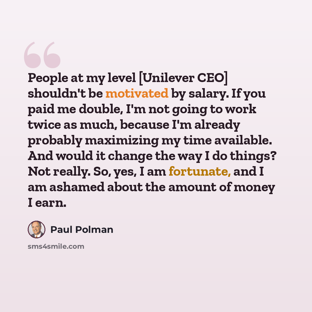 “People at my level [Unilever CEO] shouldn't be motivated by salary. If you paid me double, I'm not going to work twice as much, because I'm already probably maximizing my time available. And would it change the way I do things? Not really. So, yes, I am fortunate, and I am ashamed about the amount…” quote by Paul Polman